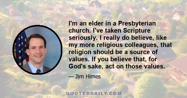 I'm an elder in a Presbyterian church. I've taken Scripture seriously. I really do believe, like my more religious colleagues, that religion should be a source of values. If you believe that, for God's sake, act on