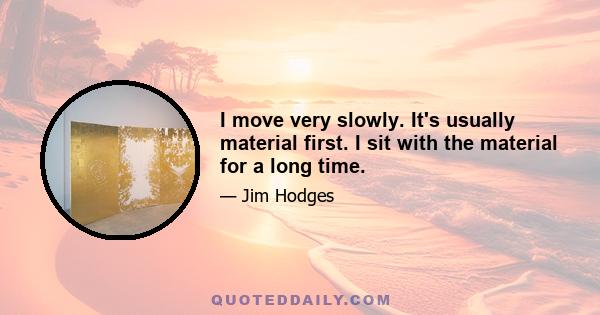 I move very slowly. It's usually material first. I sit with the material for a long time.