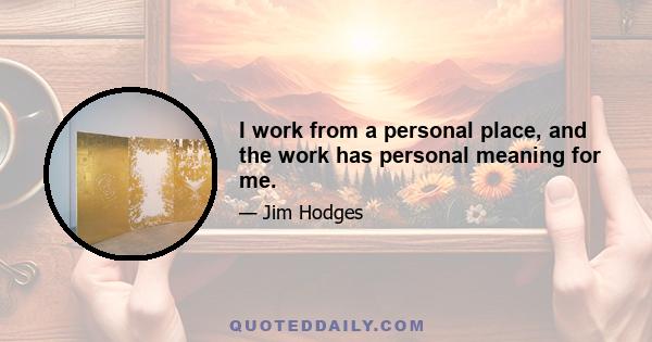 I work from a personal place, and the work has personal meaning for me.