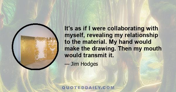 It's as if I were collaborating with myself, revealing my relationship to the material. My hand would make the drawing. Then my mouth would transmit it.