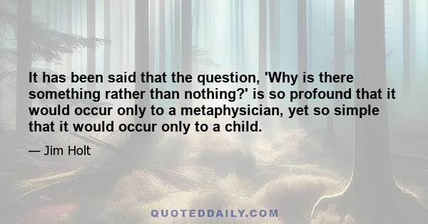 It has been said that the question, 'Why is there something rather than nothing?' is so profound that it would occur only to a metaphysician, yet so simple that it would occur only to a child.