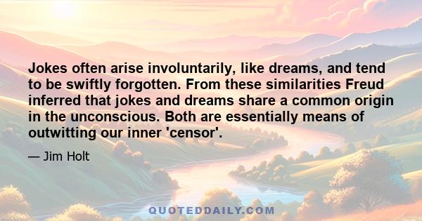 Jokes often arise involuntarily, like dreams, and tend to be swiftly forgotten. From these similarities Freud inferred that jokes and dreams share a common origin in the unconscious. Both are essentially means of