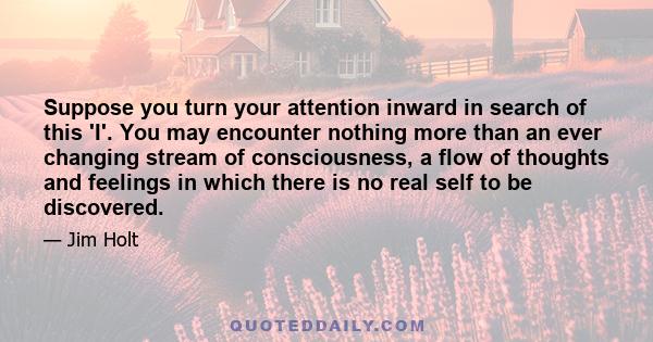 Suppose you turn your attention inward in search of this 'I'. You may encounter nothing more than an ever changing stream of consciousness, a flow of thoughts and feelings in which there is no real self to be discovered.