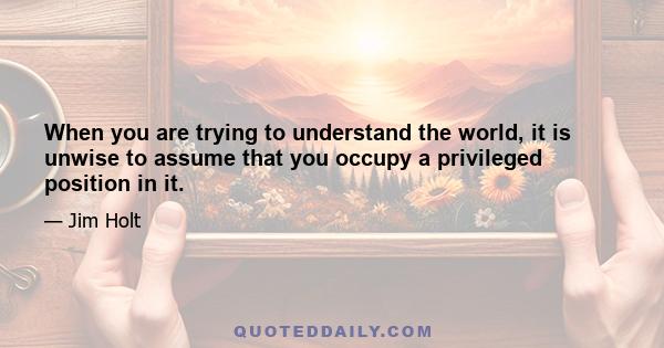 When you are trying to understand the world, it is unwise to assume that you occupy a privileged position in it.