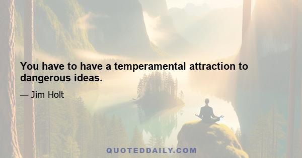 You have to have a temperamental attraction to dangerous ideas.