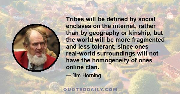 Tribes will be defined by social enclaves on the internet, rather than by geography or kinship, but the world will be more fragmented and less tolerant, since ones real-world surroundings will not have the homogeneity