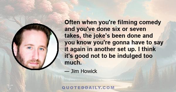 Often when you're filming comedy and you've done six or seven takes, the joke's been done and you know you're gonna have to say it again in another set up. I think it's good not to be indulged too much.