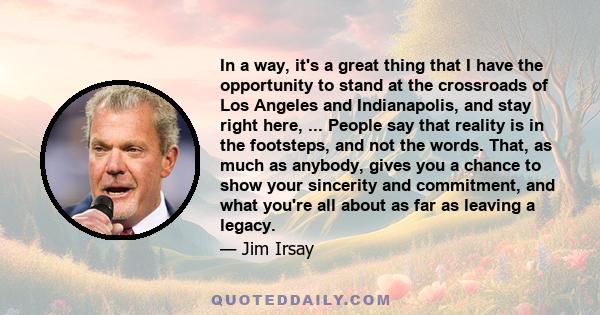 In a way, it's a great thing that I have the opportunity to stand at the crossroads of Los Angeles and Indianapolis, and stay right here, ... People say that reality is in the footsteps, and not the words. That, as much 