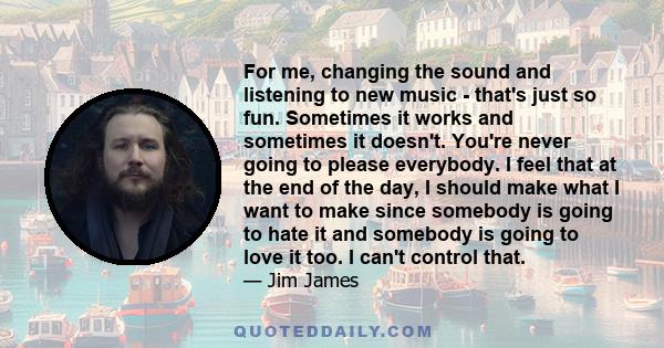 For me, changing the sound and listening to new music - that's just so fun. Sometimes it works and sometimes it doesn't. You're never going to please everybody. I feel that at the end of the day, I should make what I