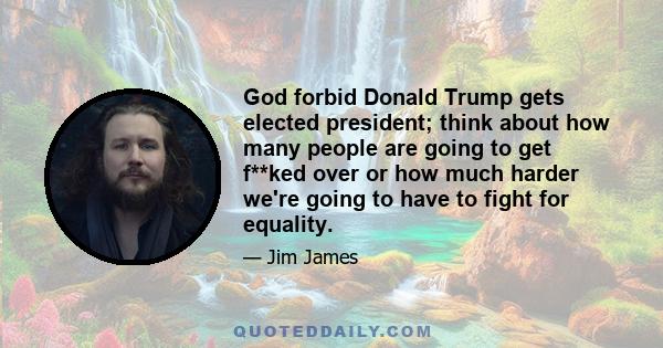 God forbid Donald Trump gets elected president; think about how many people are going to get f**ked over or how much harder we're going to have to fight for equality.