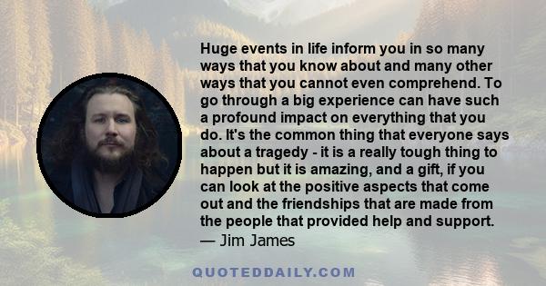 Huge events in life inform you in so many ways that you know about and many other ways that you cannot even comprehend. To go through a big experience can have such a profound impact on everything that you do. It's the