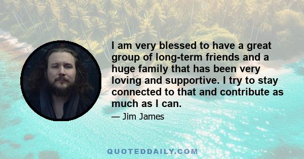 I am very blessed to have a great group of long-term friends and a huge family that has been very loving and supportive. I try to stay connected to that and contribute as much as I can.