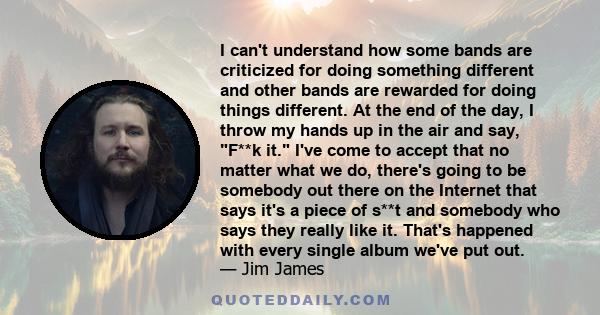 I can't understand how some bands are criticized for doing something different and other bands are rewarded for doing things different. At the end of the day, I throw my hands up in the air and say, F**k it. I've come