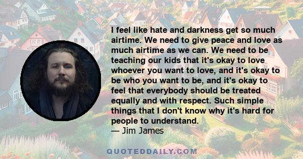 I feel like hate and darkness get so much airtime. We need to give peace and love as much airtime as we can. We need to be teaching our kids that it's okay to love whoever you want to love, and it's okay to be who you