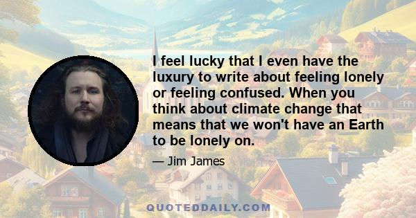 I feel lucky that I even have the luxury to write about feeling lonely or feeling confused. When you think about climate change that means that we won't have an Earth to be lonely on.