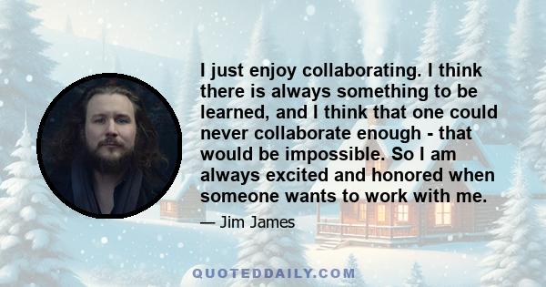 I just enjoy collaborating. I think there is always something to be learned, and I think that one could never collaborate enough - that would be impossible. So I am always excited and honored when someone wants to work