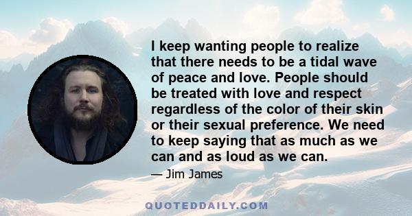 I keep wanting people to realize that there needs to be a tidal wave of peace and love. People should be treated with love and respect regardless of the color of their skin or their sexual preference. We need to keep