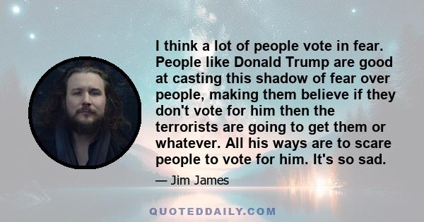 I think a lot of people vote in fear. People like Donald Trump are good at casting this shadow of fear over people, making them believe if they don't vote for him then the terrorists are going to get them or whatever.