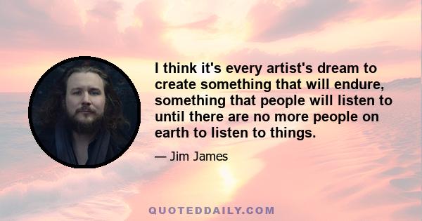 I think it's every artist's dream to create something that will endure, something that people will listen to until there are no more people on earth to listen to things.