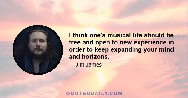 I think one's musical life should be free and open to new experience in order to keep expanding your mind and horizons.