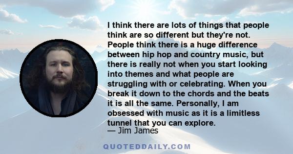 I think there are lots of things that people think are so different but they're not. People think there is a huge difference between hip hop and country music, but there is really not when you start looking into themes