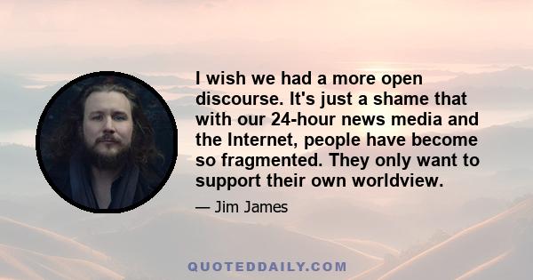 I wish we had a more open discourse. It's just a shame that with our 24-hour news media and the Internet, people have become so fragmented. They only want to support their own worldview.