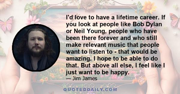 I'd love to have a lifetime career. If you look at people like Bob Dylan or Neil Young, people who have been there forever and who still make relevant music that people want to listen to - that would be amazing. I hope