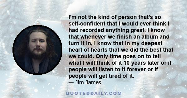 I'm not the kind of person that's so self-confident that I would ever think I had recorded anything great. I know that whenever we finish an album and turn it in, I know that in my deepest heart of hearts that we did