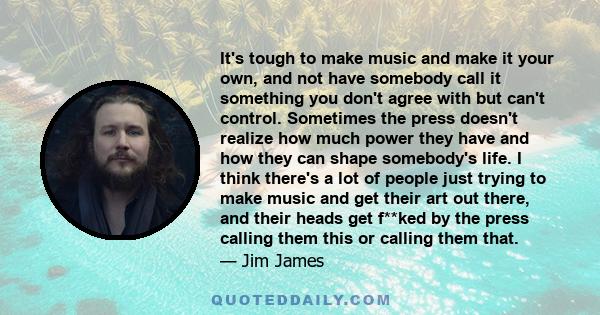 It's tough to make music and make it your own, and not have somebody call it something you don't agree with but can't control. Sometimes the press doesn't realize how much power they have and how they can shape