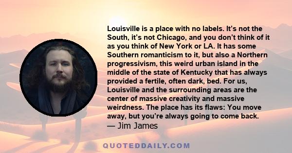 Louisville is a place with no labels. It’s not the South, it’s not Chicago, and you don’t think of it as you think of New York or LA. It has some Southern romanticism to it, but also a Northern progressivism, this weird 