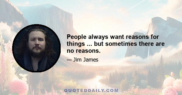 People always want reasons for things ... but sometimes there are no reasons.