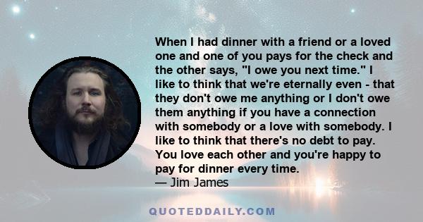 When I had dinner with a friend or a loved one and one of you pays for the check and the other says, I owe you next time. I like to think that we're eternally even - that they don't owe me anything or I don't owe them