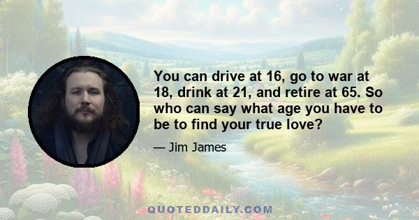 You can drive at 16, go to war at 18, drink at 21, and retire at 65. So who can say what age you have to be to find your true love?