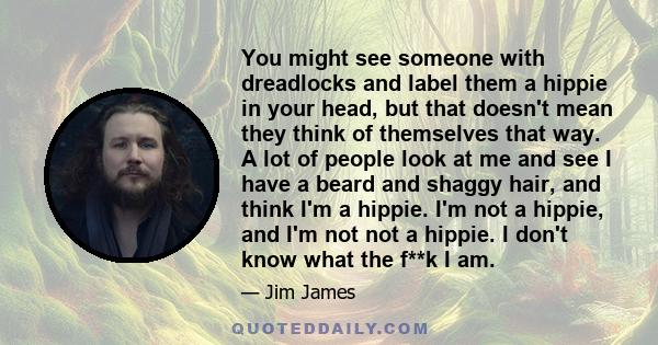 You might see someone with dreadlocks and label them a hippie in your head, but that doesn't mean they think of themselves that way. A lot of people look at me and see I have a beard and shaggy hair, and think I'm a