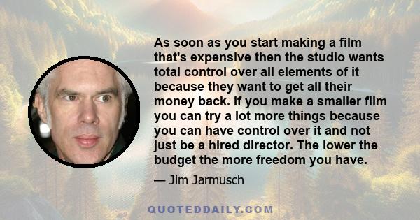 As soon as you start making a film that's expensive then the studio wants total control over all elements of it because they want to get all their money back. If you make a smaller film you can try a lot more things