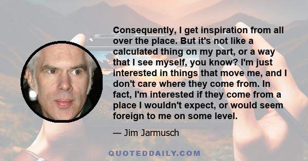 Consequently, I get inspiration from all over the place. But it's not like a calculated thing on my part, or a way that I see myself, you know? I'm just interested in things that move me, and I don't care where they