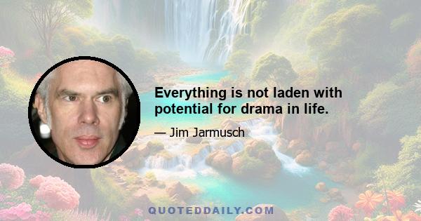 Everything is not laden with potential for drama in life.