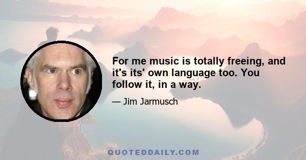 For me music is totally freeing, and it's its' own language too. You follow it, in a way.