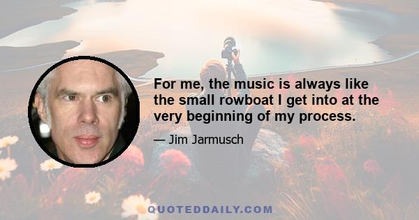 For me, the music is always like the small rowboat I get into at the very beginning of my process.