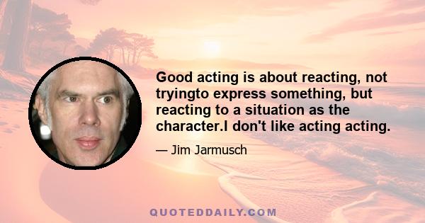 Good acting is about reacting, not tryingto express something, but reacting to a situation as the character.I don't like acting acting.