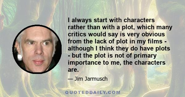 I always start with characters rather than with a plot, which many critics would say is very obvious from the lack of plot in my films - although I think they do have plots - but the plot is not of primary importance to 