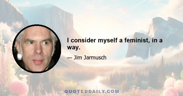 I consider myself a feminist, in a way.