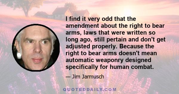 I find it very odd that the amendment about the right to bear arms, laws that were written so long ago, still pertain and don't get adjusted properly. Because the right to bear arms doesn't mean automatic weaponry