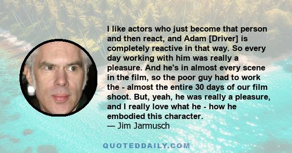 I like actors who just become that person and then react, and Adam [Driver] is completely reactive in that way. So every day working with him was really a pleasure. And he's in almost every scene in the film, so the