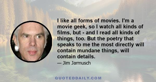 I like all forms of movies. I'm a movie geek, so I watch all kinds of films, but - and I read all kinds of things, too. But the poetry that speaks to me the most directly will contain mundane things, will contain