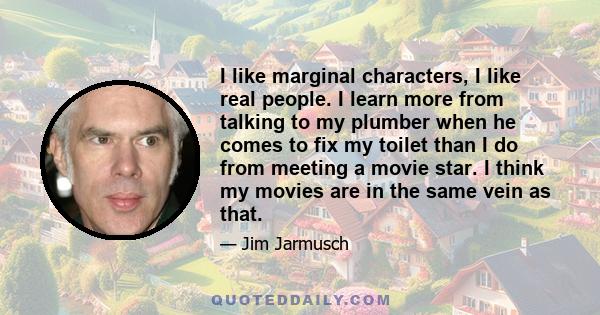 I like marginal characters, I like real people. I learn more from talking to my plumber when he comes to fix my toilet than I do from meeting a movie star. I think my movies are in the same vein as that.