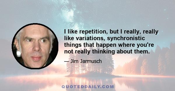 I like repetition, but I really, really like variations, synchronistic things that happen where you're not really thinking about them.