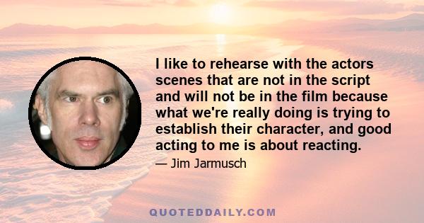 I like to rehearse with the actors scenes that are not in the script and will not be in the film because what we're really doing is trying to establish their character, and good acting to me is about reacting.