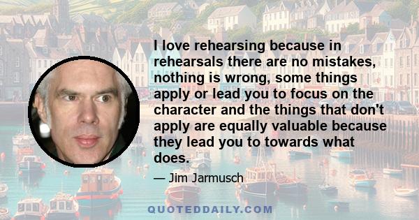 I love rehearsing because in rehearsals there are no mistakes, nothing is wrong, some things apply or lead you to focus on the character and the things that don't apply are equally valuable because they lead you to