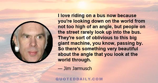 I love riding on a bus now because you're looking down on the world from not too high of an angle, but people on the street rarely look up into the bus. They're sort of oblivious to this big giant machine, you know,